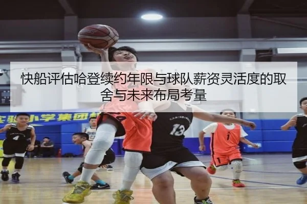 快船评估哈登续约年限与球队薪资灵活度的取舍与未来布局考量