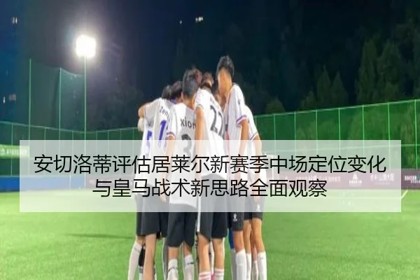 安切洛蒂评估居莱尔新赛季中场定位变化与皇马战术新思路全面观察