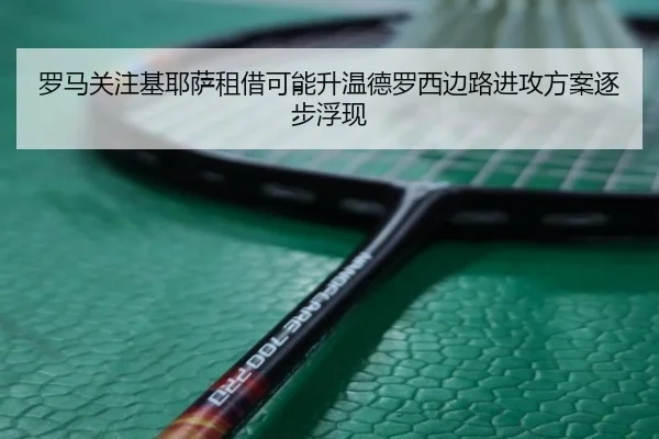罗马关注基耶萨租借可能升温德罗西边路进攻方案逐步浮现